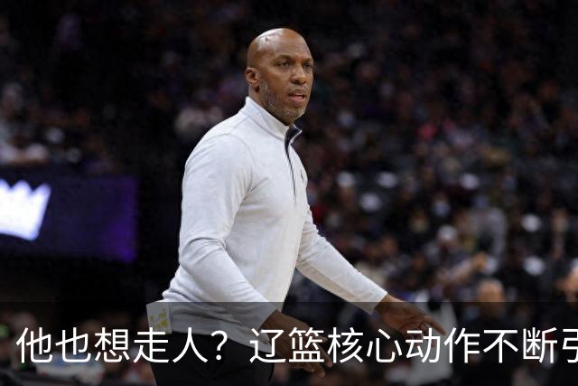 他也想走人？辽篮核心动作不断引猜想，下家3选1，或再联手张镇麟