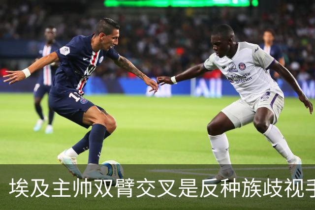 埃及主帅双臂交叉是反种族歧视手势，本场主裁曾因维尼修斯启用过
