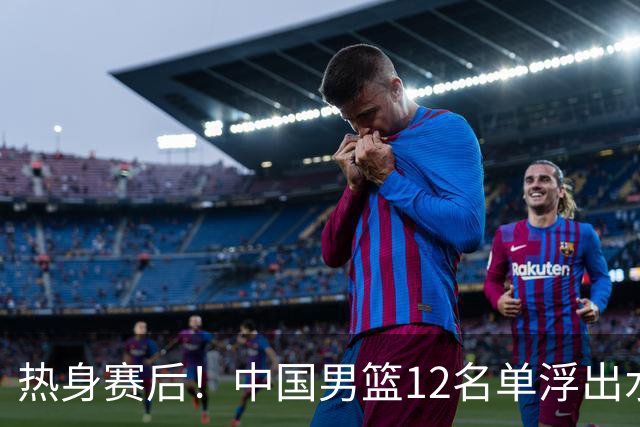 热身赛后！中国男篮12名单浮出水面！焦泊乔曾凡博庞峥麟或落选