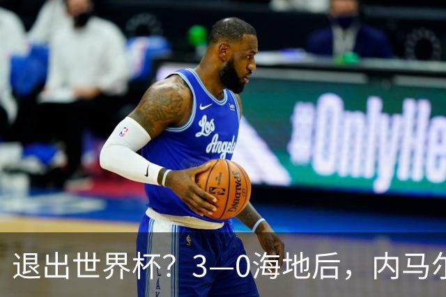 退出世界杯？3—0海地后，内马尔宣布新决定，巴西男足批准