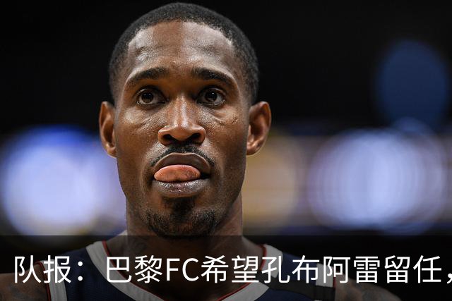 队报：巴黎FC希望孔布阿雷留任，但也在接触热内西奥作为预防措施