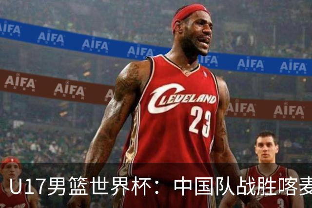 U17男篮世界杯：中国队战胜喀麦隆队